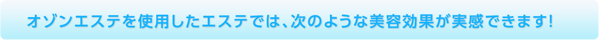 オゾンエステを使用したエステでは、次のような美容効果が実感できます！