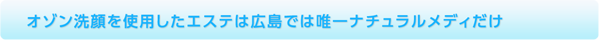 オゾン洗顔を使用したエステは広島では唯一ナチュラルメディだけ